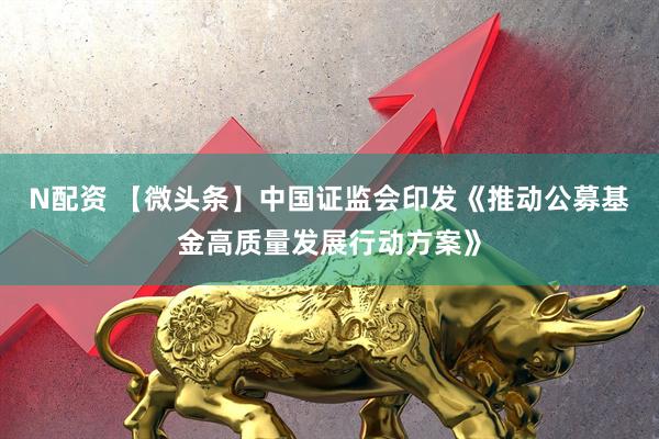 N配资 【微头条】中国证监会印发《推动公募基金高质量发展行动方案》