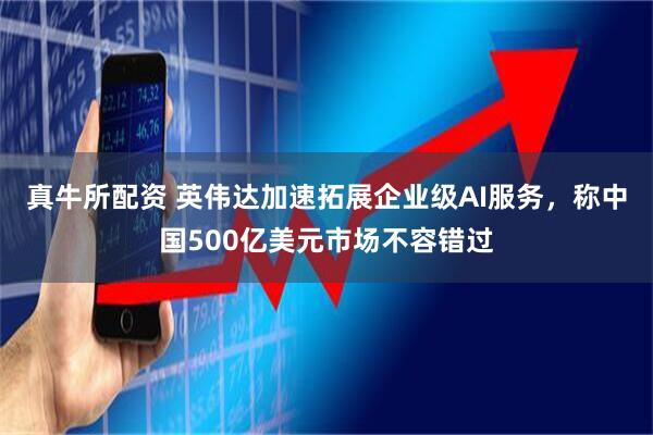 真牛所配资 英伟达加速拓展企业级AI服务，称中国500亿美元市场不容错过