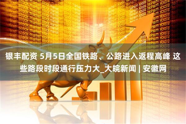 银丰配资 5月5日全国铁路、公路进入返程高峰 这些路段时段通行压力大_大皖新闻 | 安徽网