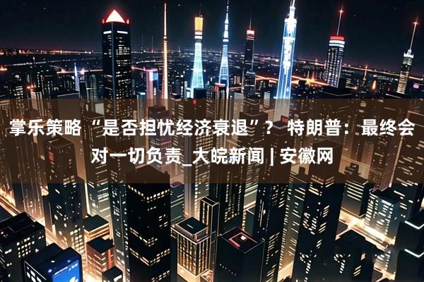 掌乐策略 “是否担忧经济衰退”？ 特朗普：最终会对一切负责_大皖新闻 | 安徽网