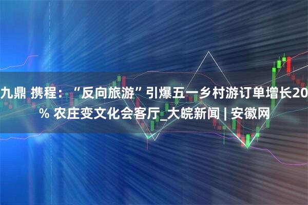 九鼎 携程：“反向旅游”引爆五一乡村游订单增长20% 农庄变文化会客厅_大皖新闻 | 安徽网