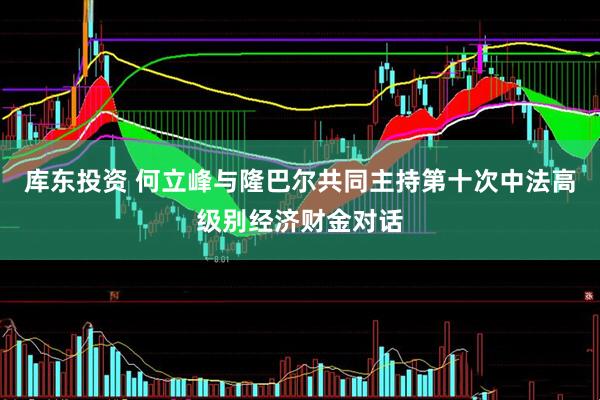 库东投资 何立峰与隆巴尔共同主持第十次中法高级别经济财金对话