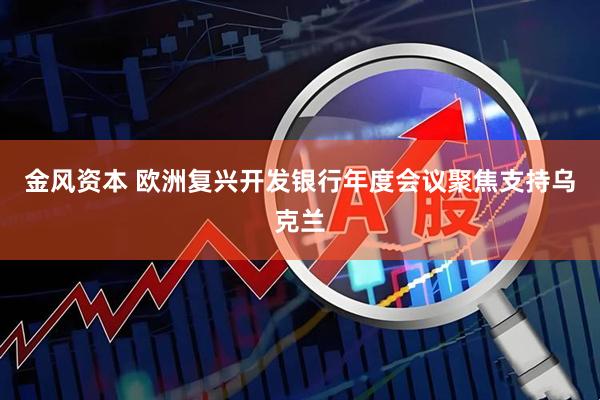 金风资本 欧洲复兴开发银行年度会议聚焦支持乌克兰