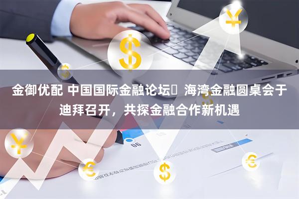 金御优配 中国国际金融论坛・海湾金融圆桌会于迪拜召开，共探金融合作新机遇