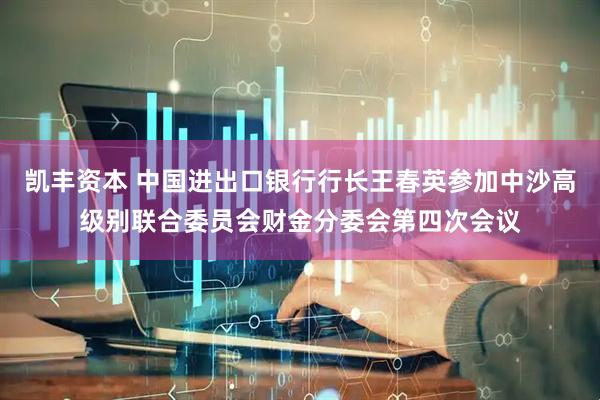 凯丰资本 中国进出口银行行长王春英参加中沙高级别联合委员会财金分委会第四次会议
