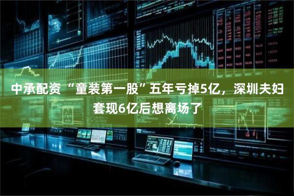 中承配资 “童装第一股”五年亏掉5亿，深圳夫妇套现6亿后想离场了
