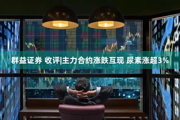 群益证券 收评|主力合约涨跌互现 尿素涨超3%