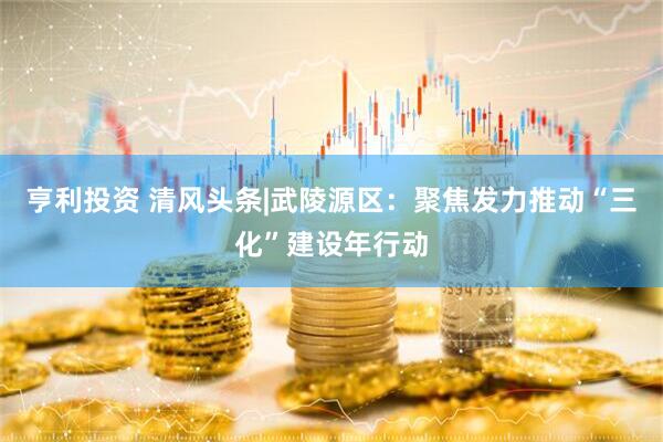亨利投资 清风头条|武陵源区：聚焦发力推动“三化”建设年行动