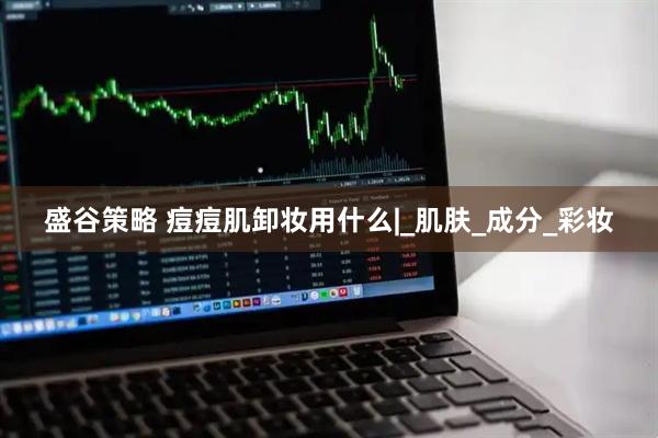 盛谷策略 痘痘肌卸妆用什么|_肌肤_成分_彩妆