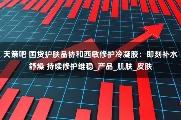 天策吧 国货护肤品协和西敏修护冷凝胶：即刻补水舒燥 持续修护维稳_产品_肌肤_皮肤