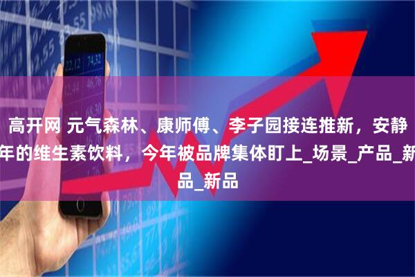 高开网 元气森林、康师傅、李子园接连推新，安静多年的维生素饮料，今年被品牌集体盯上_场景_产品_新品