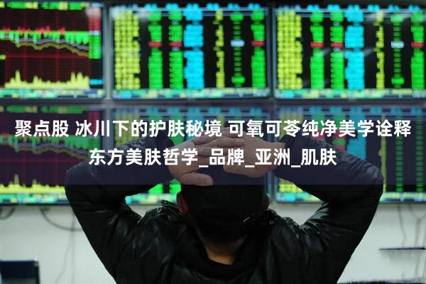 聚点股 冰川下的护肤秘境 可氧可苓纯净美学诠释东方美肤哲学_品牌_亚洲_肌肤