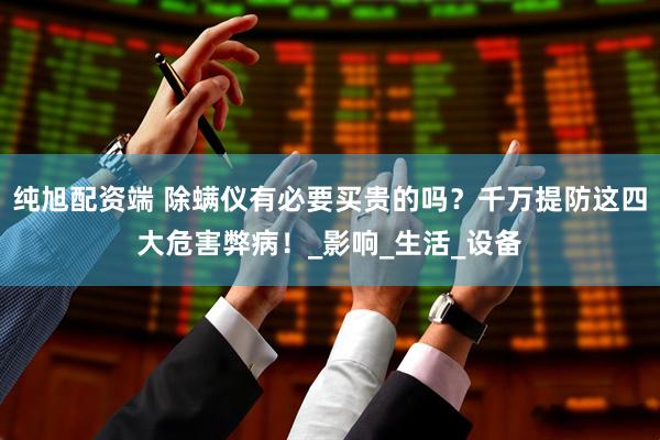 纯旭配资端 除螨仪有必要买贵的吗？千万提防这四大危害弊病！_影响_生活_设备
