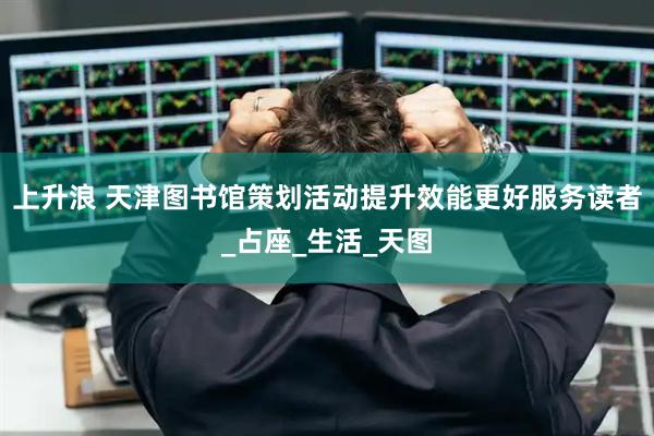 上升浪 天津图书馆策划活动提升效能更好服务读者_占座_生活_天图