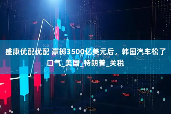 盛康优配优配 豪掷3500亿美元后，韩国汽车松了口气_美国_特朗普_关税