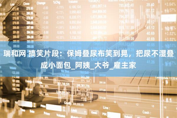 瑞和网 搞笑片段：保姆叠尿布笑到晃，把尿不湿叠成小面包_阿姨_大爷_雇主家