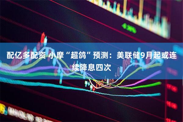 配亿多配资 小摩“超鸽”预测：美联储9月起或连续降息四次