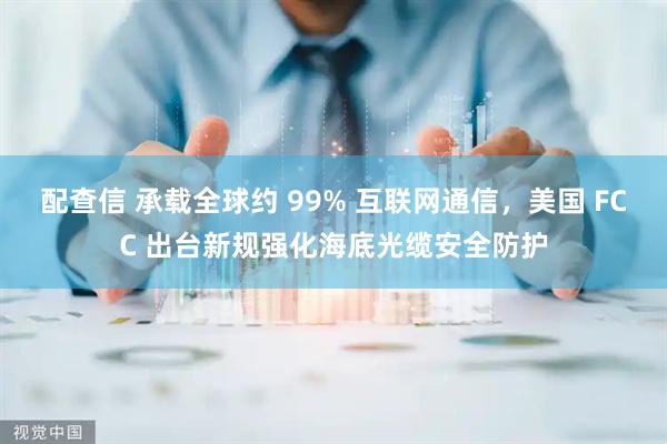 配查信 承载全球约 99% 互联网通信，美国 FCC 出台新规强化海底光缆安全防护