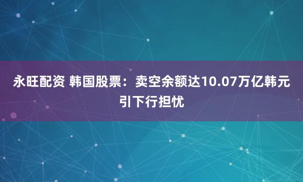 永旺配资 韩国股票：卖空余额达10.07万亿韩元引下行担忧