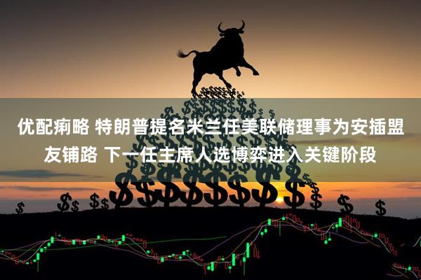 优配痢略 特朗普提名米兰任美联储理事为安插盟友铺路 下一任主席人选博弈进入关键阶段