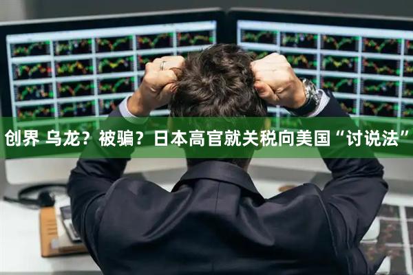 创界 乌龙？被骗？日本高官就关税向美国“讨说法”