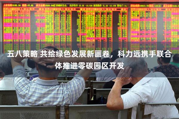 五八策略 共绘绿色发展新画卷，科力远携手联合体推进零碳园区开发