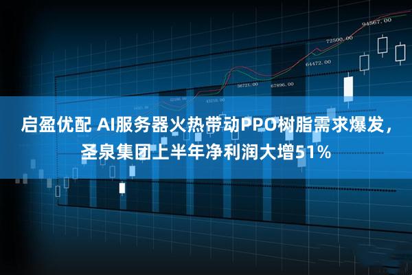 启盈优配 AI服务器火热带动PPO树脂需求爆发，圣泉集团上半年净利润大增51%