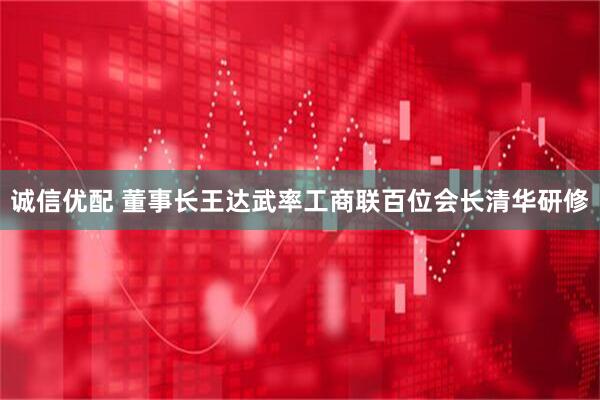 诚信优配 董事长王达武率工商联百位会长清华研修