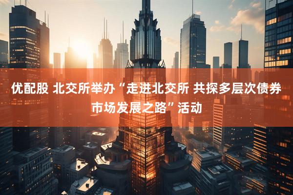 优配股 北交所举办“走进北交所 共探多层次债券市场发展之路”活动