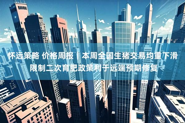 怀远策略 价格周报｜本周全国生猪交易均重下滑 限制二次育肥政策利于远端预期修复