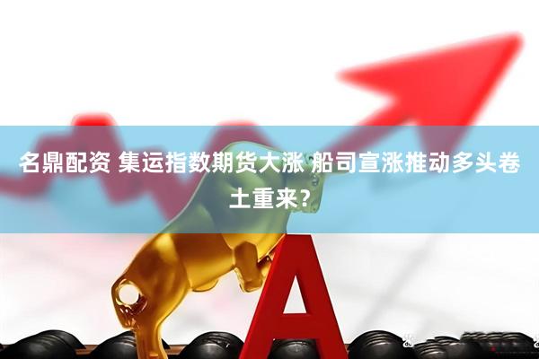 名鼎配资 集运指数期货大涨 船司宣涨推动多头卷土重来？