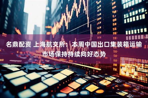 名鼎配资 上海航交所：本周中国出口集装箱运输市场保持持续向好态势