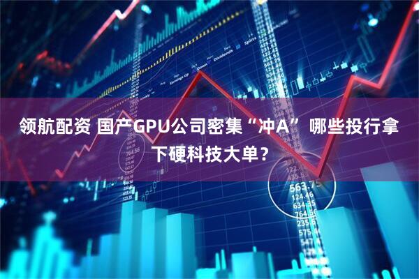 领航配资 国产GPU公司密集“冲A” 哪些投行拿下硬科技大单？