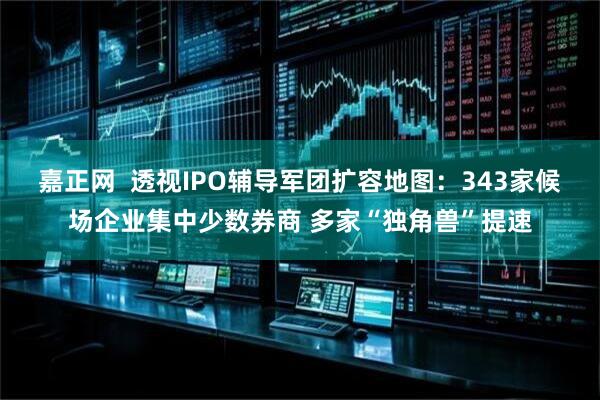 嘉正网  透视IPO辅导军团扩容地图：343家候场企业集中少数券商 多家“独角兽”提速