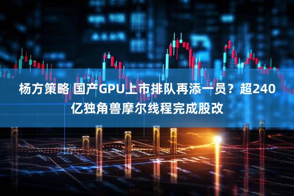 杨方策略 国产GPU上市排队再添一员？超240亿独角兽摩尔线程完成股改