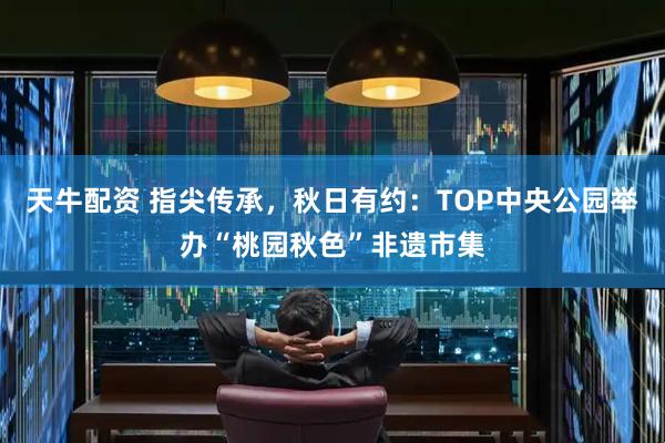 天牛配资 指尖传承，秋日有约：TOP中央公园举办“桃园秋色”非遗市集