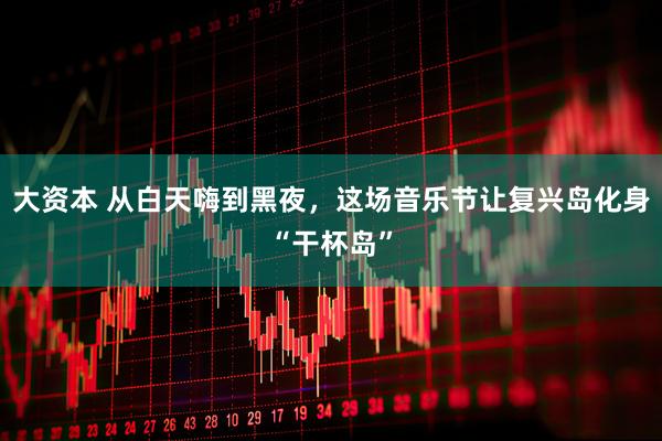 大资本 从白天嗨到黑夜,这场音乐节让复兴岛化身“干杯岛”