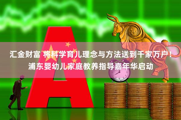 汇金财富 将科学育儿理念与方法送到千家万户！浦东婴幼儿家庭教养指导嘉年华启动