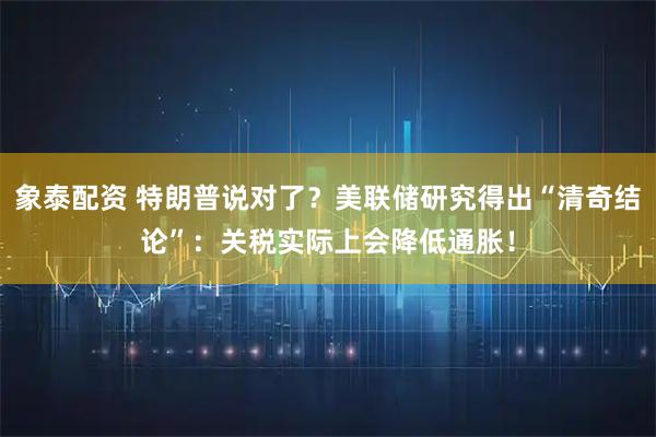 象泰配资 特朗普说对了？美联储研究得出“清奇结论”：关税实际上会降低通胀！