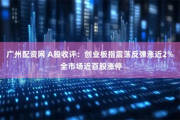 广州配资网 A股收评：创业板指震荡反弹涨近2% 全市场近百股涨停