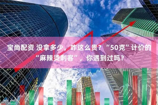 宝尚配资 没拿多少，咋这么贵？“50克”计价的“麻辣烫刺客”，你遇到过吗？