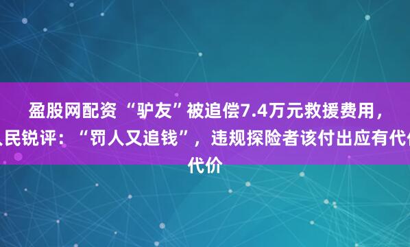 盈股网配资 “驴友”被追偿7.4万元救援费用，人民锐评：“罚人又追钱”，违规探险者该付出应有代价