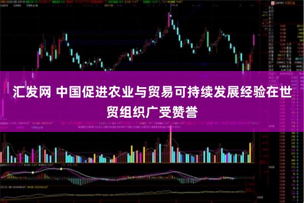 汇发网 中国促进农业与贸易可持续发展经验在世贸组织广受赞誉
