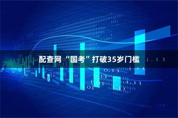 配查网 “国考”打破35岁门槛