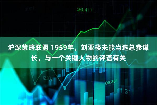 沪深策略联盟 1959年，刘亚楼未能当选总参谋长，与一个关键人物的评语有关