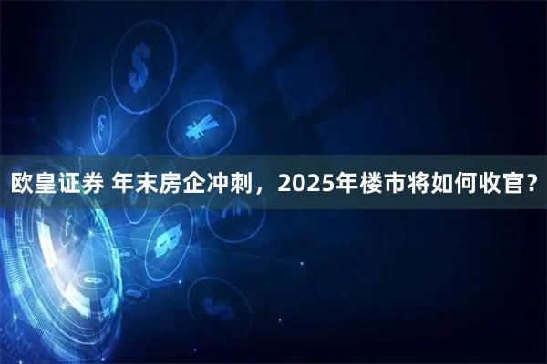 欧皇证券 年末房企冲刺，2025年楼市将如何收官？