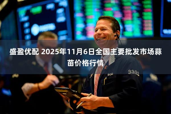 盛盈优配 2025年11月6日全国主要批发市场蒜苗价格行情