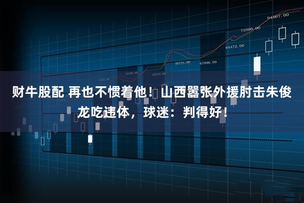 财牛股配 再也不惯着他！山西嚣张外援肘击朱俊龙吃违体，球迷：判得好！