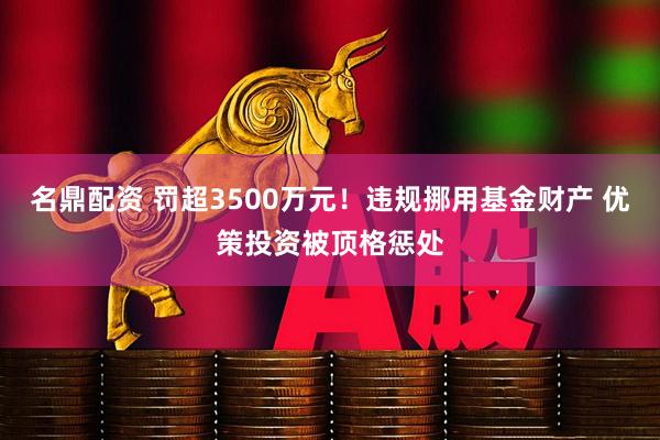 名鼎配资 罚超3500万元！违规挪用基金财产 优策投资被顶格惩处