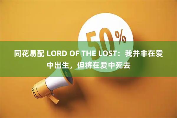 同花易配 LORD OF THE LOST：我并非在爱中出生，但将在爱中死去
